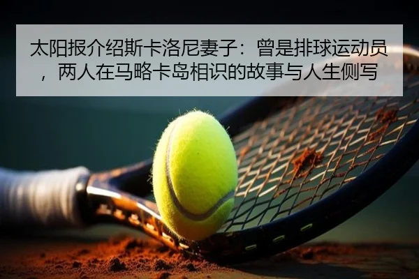 太阳报介绍斯卡洛尼妻子：曾是排球运动员，两人在马略卡岛相识的故事与人生侧写