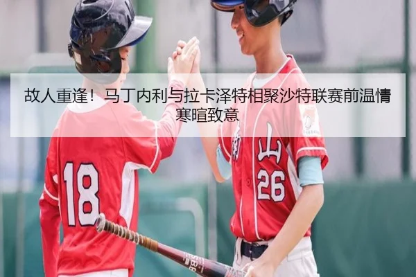 故人重逢！马丁内利与拉卡泽特相聚沙特联赛前温情寒暄致意